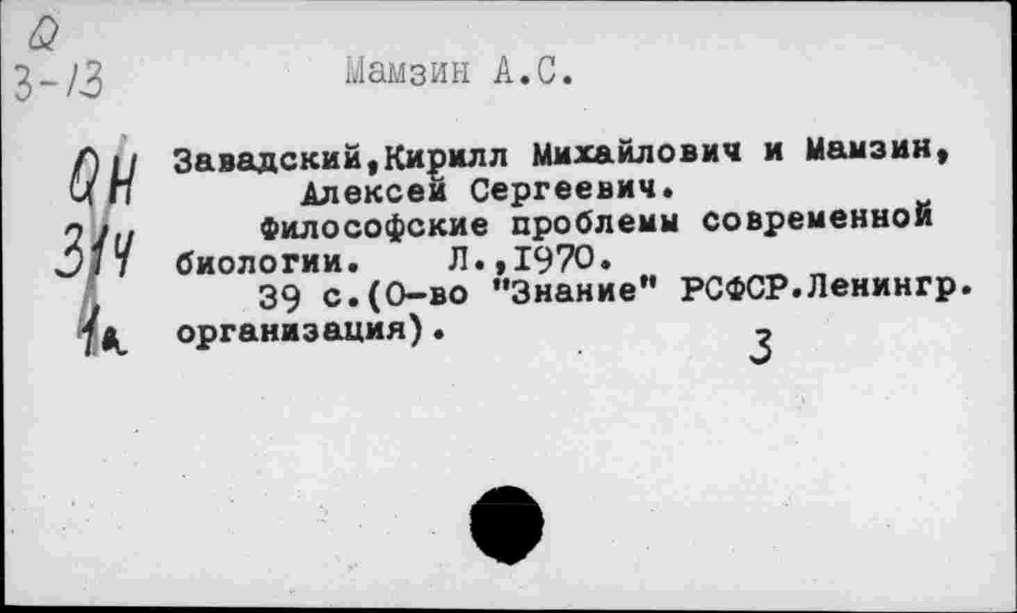 ﻿Мамзин А.С.
3-/3
Г) II Завадский,Кирилл Михайлович и Мамзин,
ЦП	Алексеи Сергеевич.
л	Философские проблемы современной
^/7 биологии. Л.,1970.
39 с.(0-во “Знание” РСФСР.Ленингр. организация).